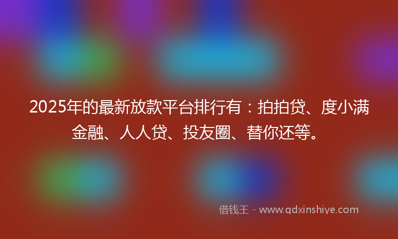 2025年的最新放款平台排行有：拍拍贷、度小满金融、人人贷、投友圈、替你还等。