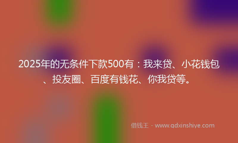 2025年的无条件下款500有：我来贷、小花钱包、投友圈、百度有钱花、你我贷等。