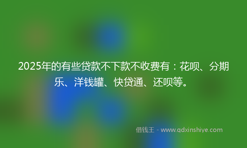 2025年的有些贷款不下款不收费有：花呗、分期乐、洋钱罐、快贷通、还呗等。
