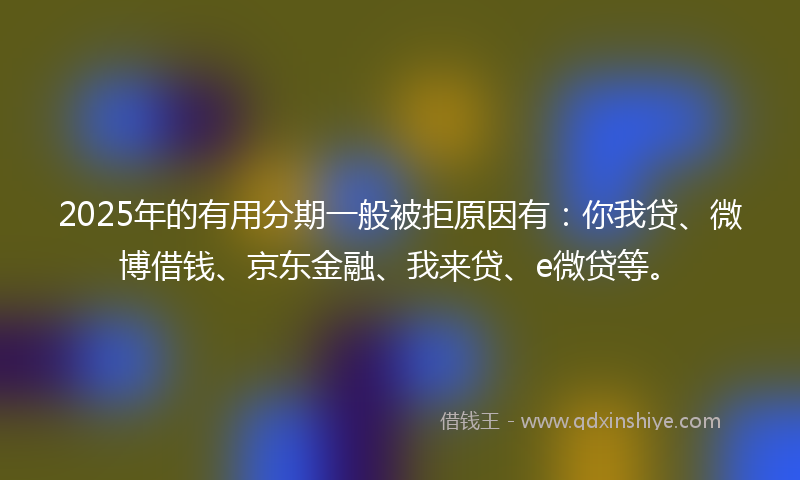 2025年的有用分期一般被拒原因有：你我贷、微博借钱、京东金融、我来贷、e微贷等。