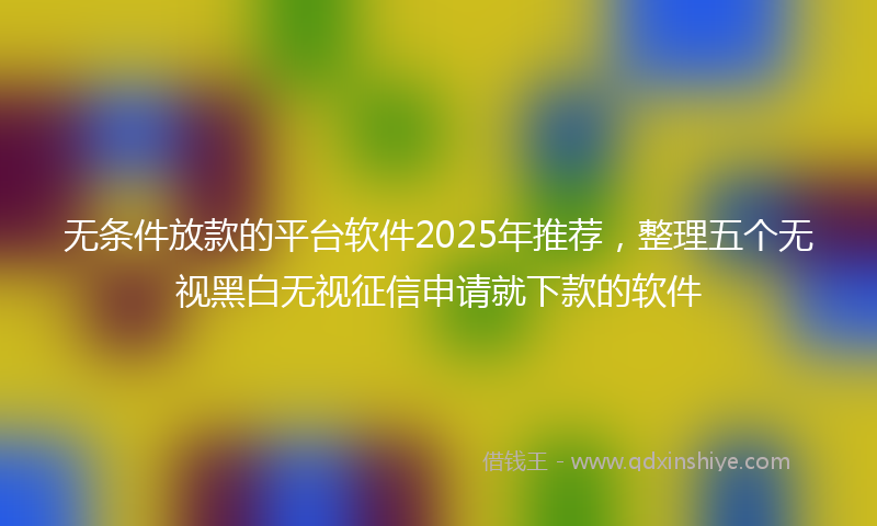 无条件放款的平台软件2025年推荐，整理五个无视黑白无视征信申请就下款的软件