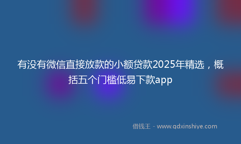 有没有微信直接放款的小额贷款2025年精选，概括五个门槛低易下款app