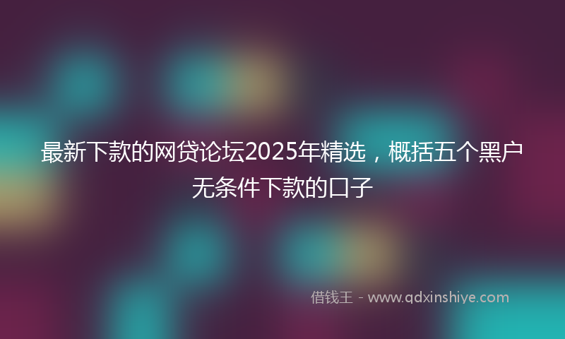 最新下款的网贷论坛2025年精选，概括五个黑户无条件下款的口子