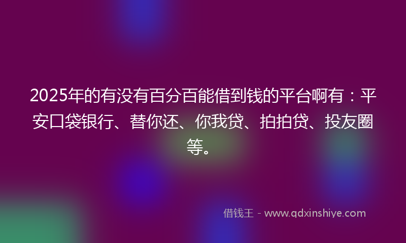 2025年的有没有百分百能借到钱的平台啊有：平安口袋银行、替你还、你我贷、拍拍贷、投友圈等。