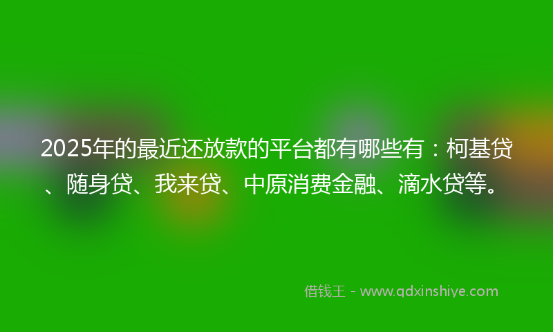 2025年的最近还放款的平台都有哪些有：柯基贷、随身贷、我来贷、中原消费金融、滴水贷等。