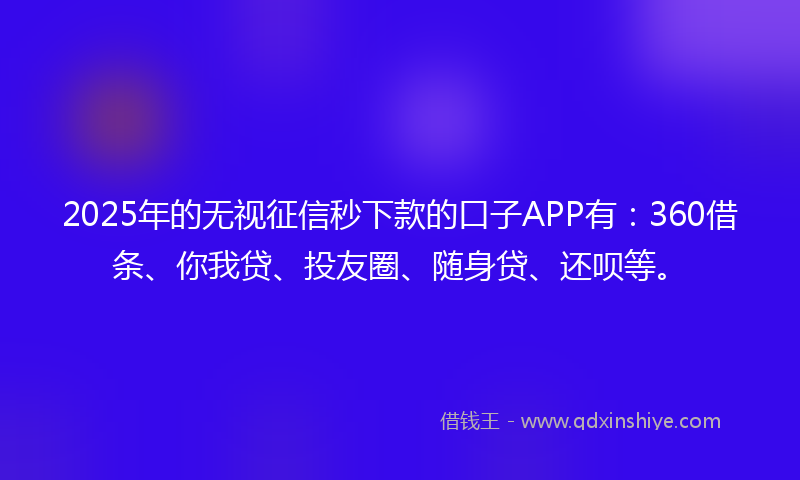 2025年的无视征信秒下款的口子APP有：360借条、你我贷、投友圈、随身贷、还呗等。