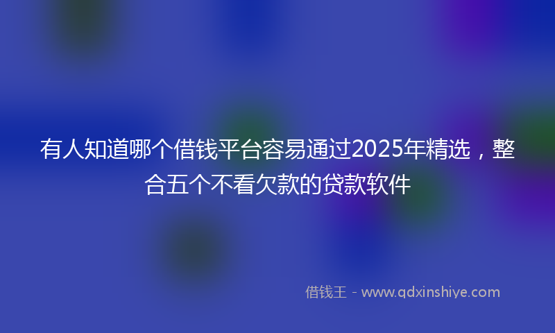 有人知道哪个借钱平台容易通过2025年精选，整合五个不看欠款的贷款软件