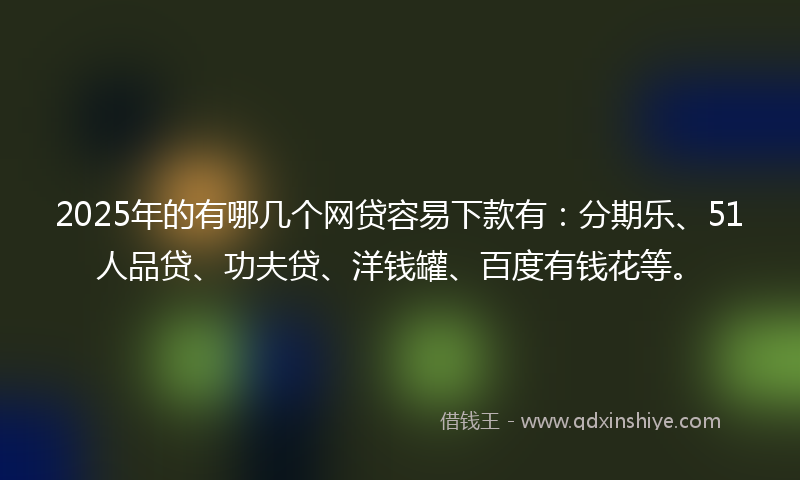 2025年的有哪几个网贷容易下款有：分期乐、51人品贷、功夫贷、洋钱罐、百度有钱花等。