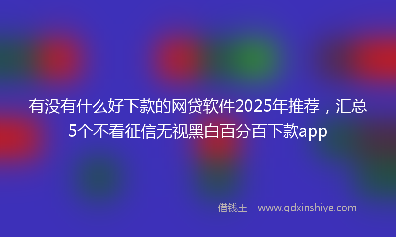 有没有什么好下款的网贷软件2025年推荐，汇总5个不看征信无视黑白百分百下款app