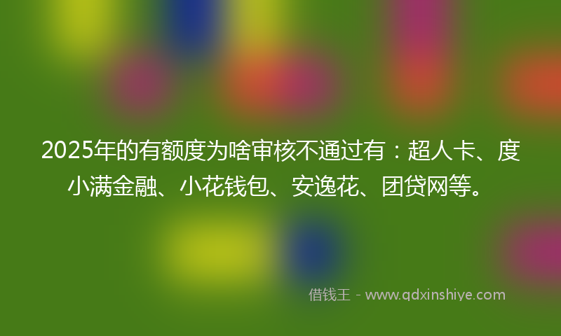 2025年的有额度为啥审核不通过有：超人卡、度小满金融、小花钱包、安逸花、团贷网等。