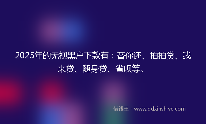 2025年的无视黑户下款有：替你还、拍拍贷、我来贷、随身贷、省呗等。