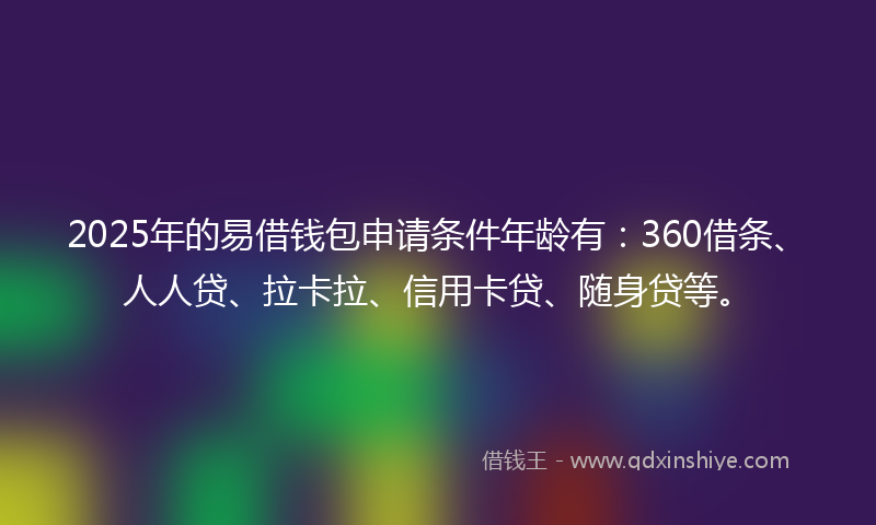 2025年的易借钱包申请条件年龄有：360借条、人人贷、拉卡拉、信用卡贷、随身贷等。