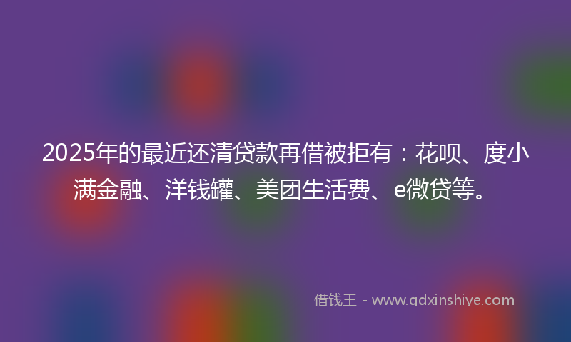 2025年的最近还清贷款再借被拒有：花呗、度小满金融、洋钱罐、美团生活费、e微贷等。