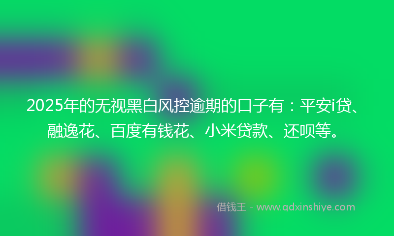 2025年的无视黑白风控逾期的口子有：平安i贷、融逸花、百度有钱花、小米贷款、还呗等。