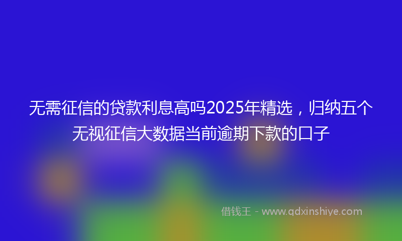 无需征信的贷款利息高吗2025年精选，归纳五个无视征信大数据当前逾期下款的口子