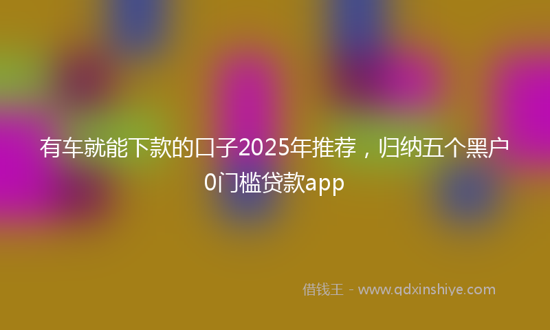 有车就能下款的口子2025年推荐，归纳五个黑户0门槛贷款app