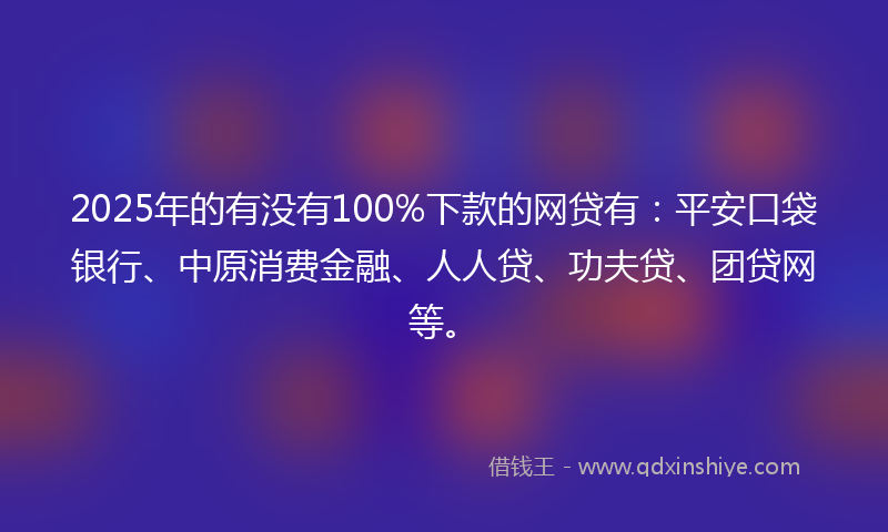 2025年的有没有100%下款的网贷有：平安口袋银行、中原消费金融、人人贷、功夫贷、团贷网等。