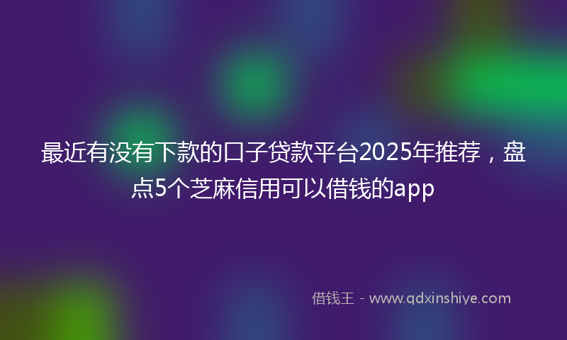 最近有没有下款的口子贷款平台2025年推荐，盘点5个芝麻信用可以借钱的app