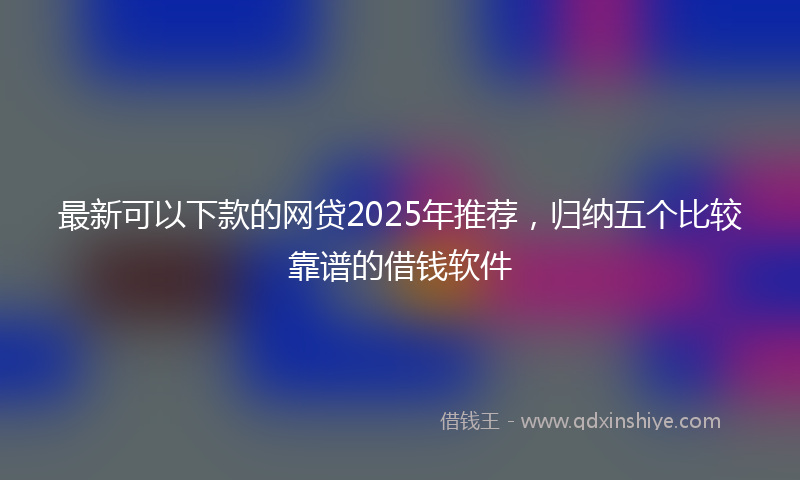最新可以下款的网贷2025年推荐，归纳五个比较靠谱的借钱软件