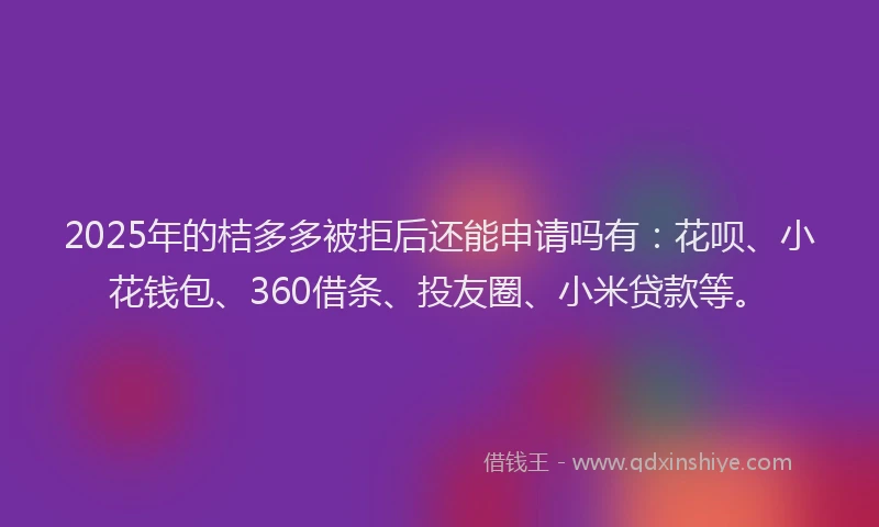2025年的桔多多被拒后还能申请吗有：花呗、小花钱包、360借条、投友圈、小米贷款等。