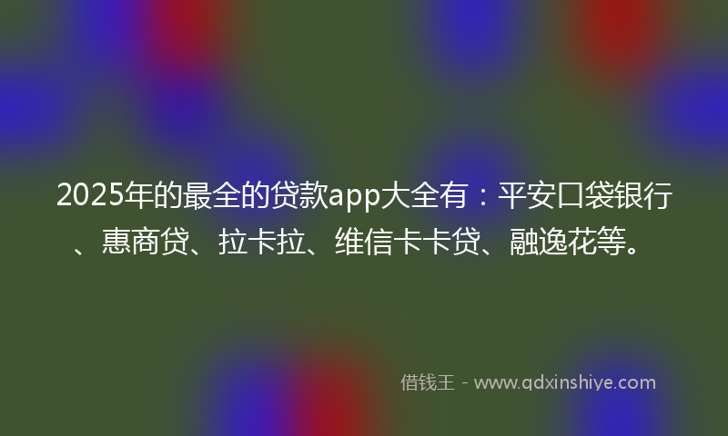 2025年的最全的贷款app大全有：平安口袋银行、惠商贷、拉卡拉、维信卡卡贷、融逸花等。