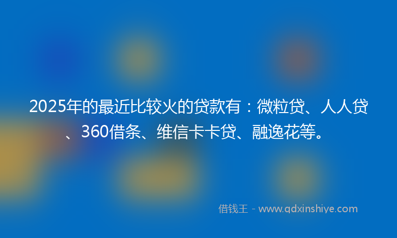 2025年的最近比较火的贷款有：微粒贷、人人贷、360借条、维信卡卡贷、融逸花等。