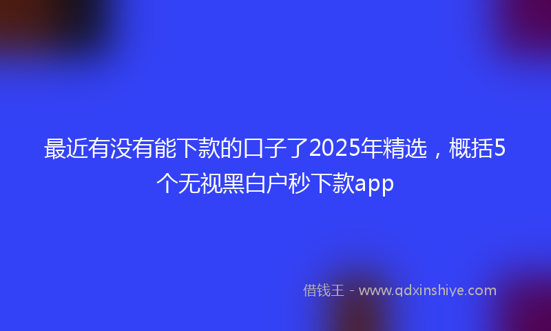最近有没有能下款的口子了2025年精选，概括5个无视黑白户秒下款app