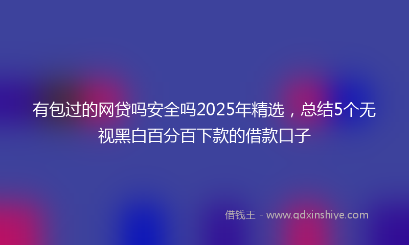 有包过的网贷吗安全吗2025年精选，总结5个无视黑白百分百下款的借款口子