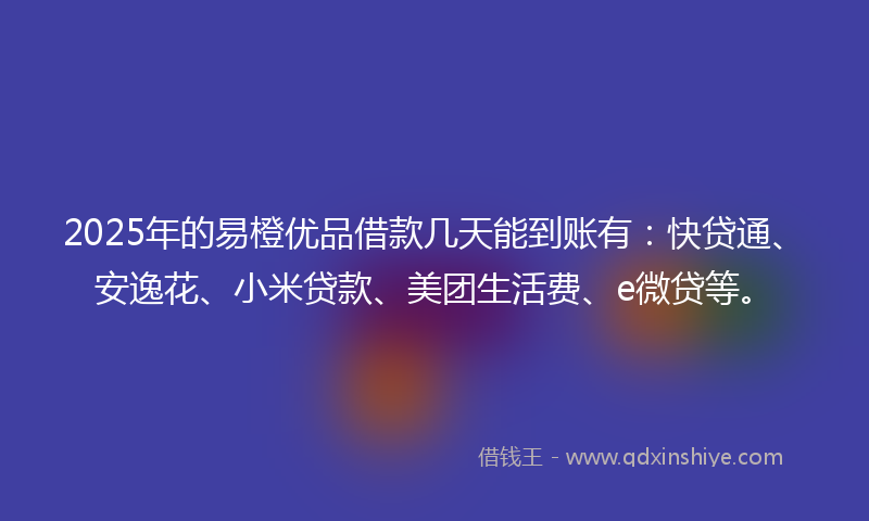 2025年的易橙优品借款几天能到账有：快贷通、安逸花、小米贷款、美团生活费、e微贷等。