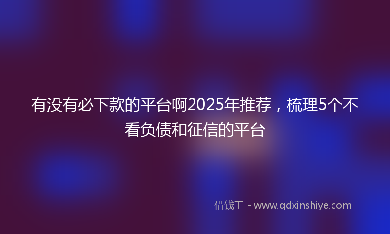 有没有必下款的平台啊2025年推荐，梳理5个不看负债和征信的平台