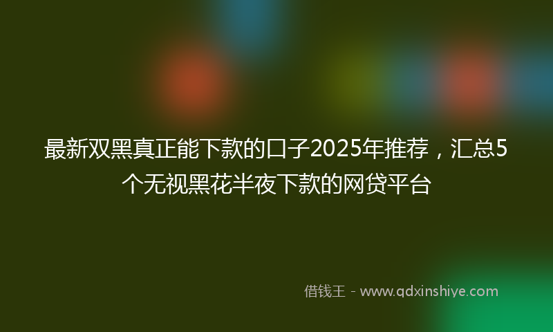 最新双黑真正能下款的口子2025年推荐，汇总5个无视黑花半夜下款的网贷平台