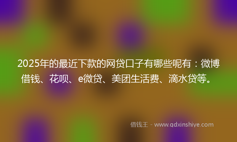 2025年的最近下款的网贷口子有哪些呢有：微博借钱、花呗、e微贷、美团生活费、滴水贷等。