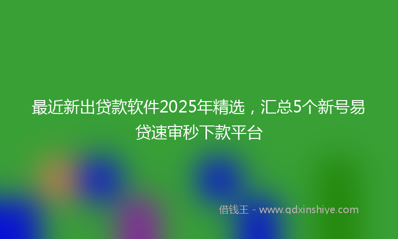 最近新出贷款软件2025年精选，汇总5个新号易贷速审秒下款平台