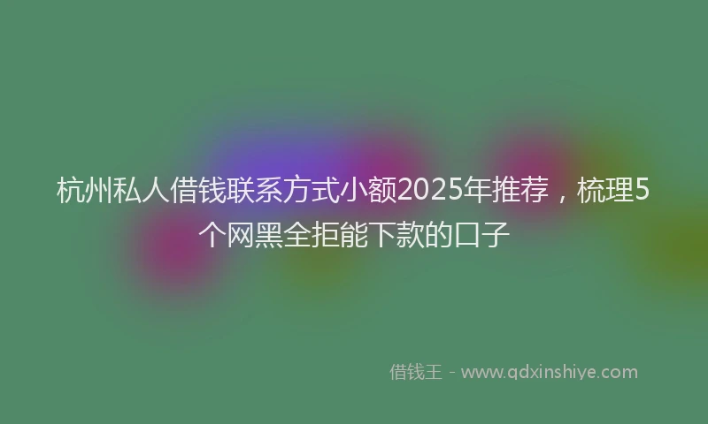 杭州私人借钱联系方式小额2025年推荐，梳理5个网黑全拒能下款的口子