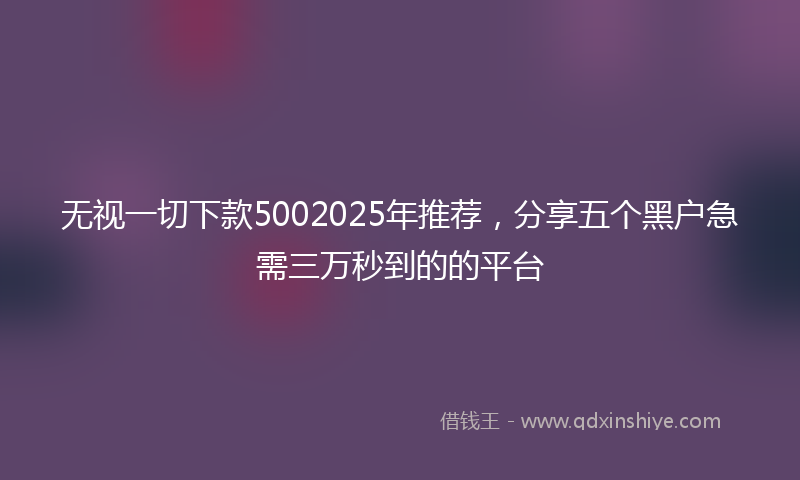 无视一切下款5002025年推荐，分享五个黑户急需三万秒到的的平台