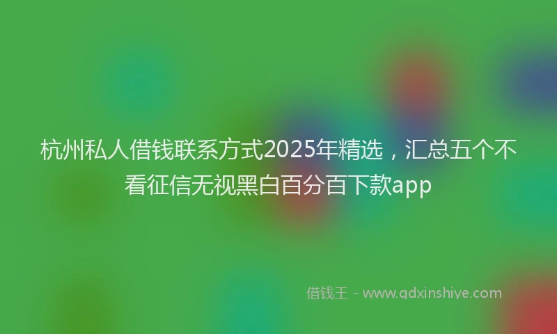 杭州私人借钱联系方式2025年精选，汇总五个不看征信无视黑白百分百下款app