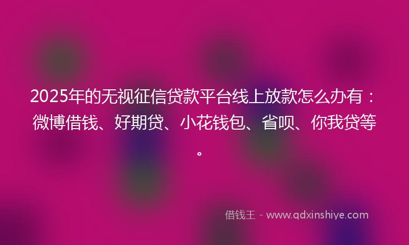 2025年的无视征信贷款平台线上放款怎么办有：微博借钱、好期贷、小花钱包、省呗、你我贷等。