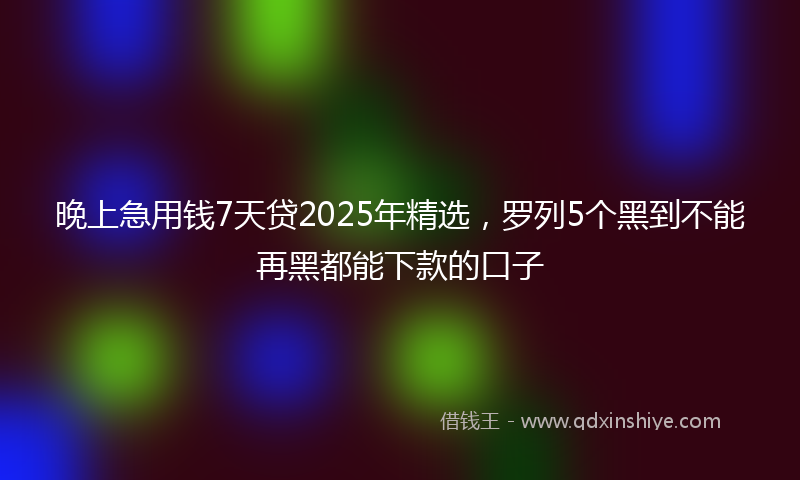 晚上急用钱7天贷2025年精选，罗列5个黑到不能再黑都能下款的口子