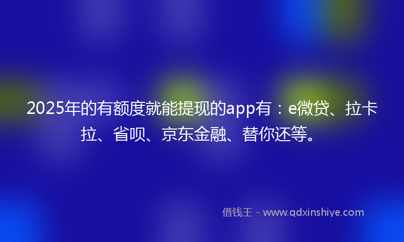 2025年的有额度就能提现的app有：e微贷、拉卡拉、省呗、京东金融、替你还等。