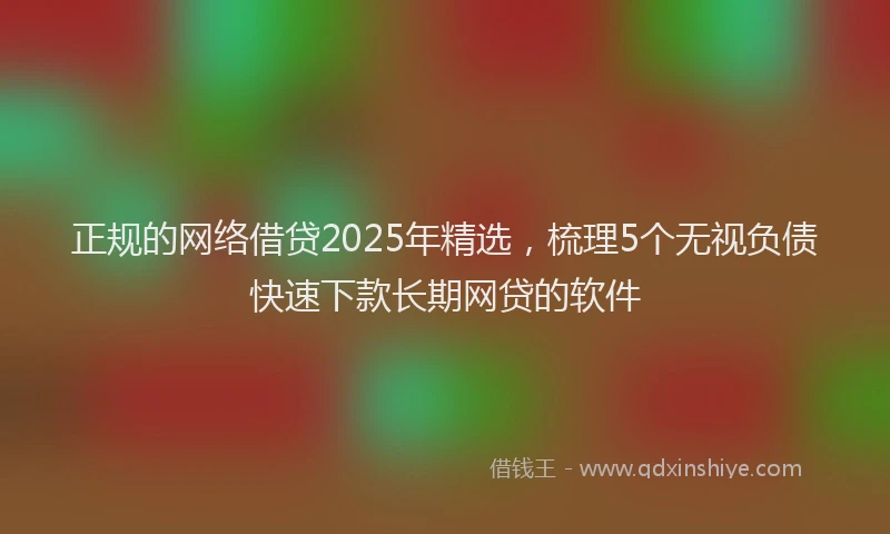 正规的网络借贷2025年精选，梳理5个无视负债快速下款长期网贷的软件