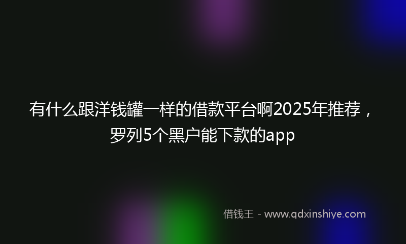 有什么跟洋钱罐一样的借款平台啊2025年推荐，罗列5个黑户能下款的app