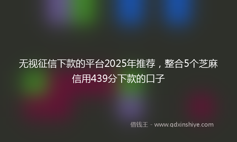 无视征信下款的平台2025年推荐，整合5个芝麻信用439分下款的口子