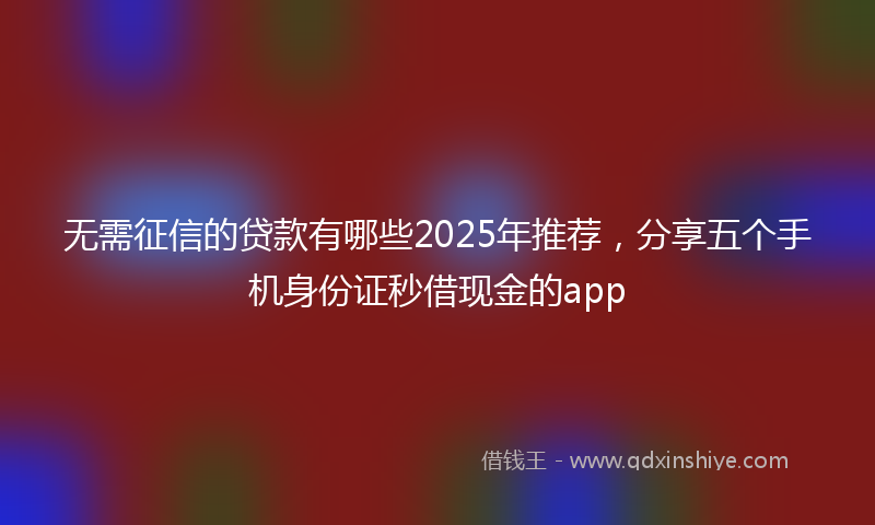 无需征信的贷款有哪些2025年推荐，分享五个手机身份证秒借现金的app