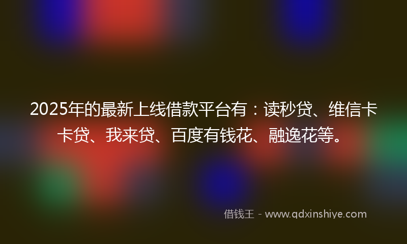 2025年的最新上线借款平台有：读秒贷、维信卡卡贷、我来贷、百度有钱花、融逸花等。