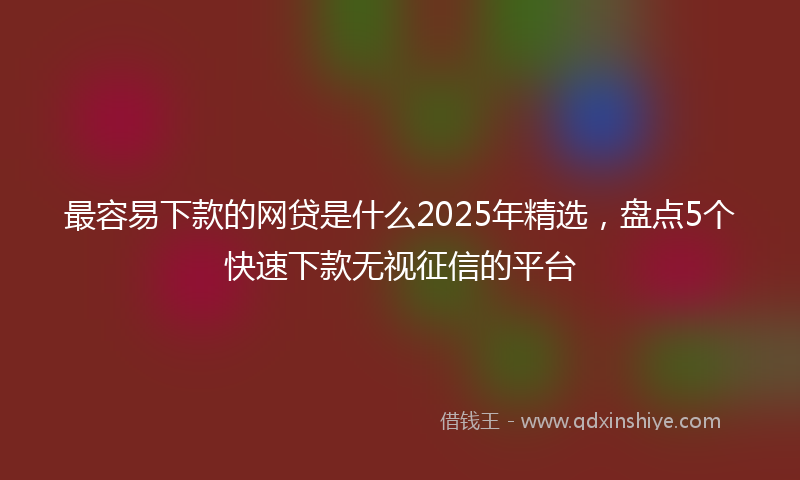 最容易下款的网贷是什么2025年精选，盘点5个快速下款无视征信的平台