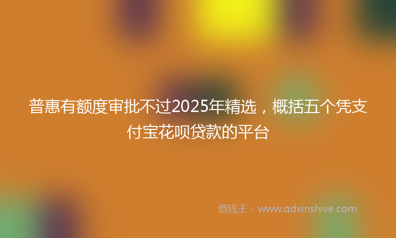 普惠有额度审批不过2025年精选，概括五个凭支付宝花呗贷款的平台
