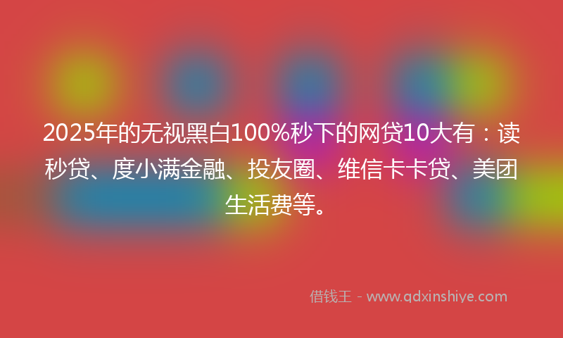2025年的无视黑白100%秒下的网贷10大有：读秒贷、度小满金融、投友圈、维信卡卡贷、美团生活费等。