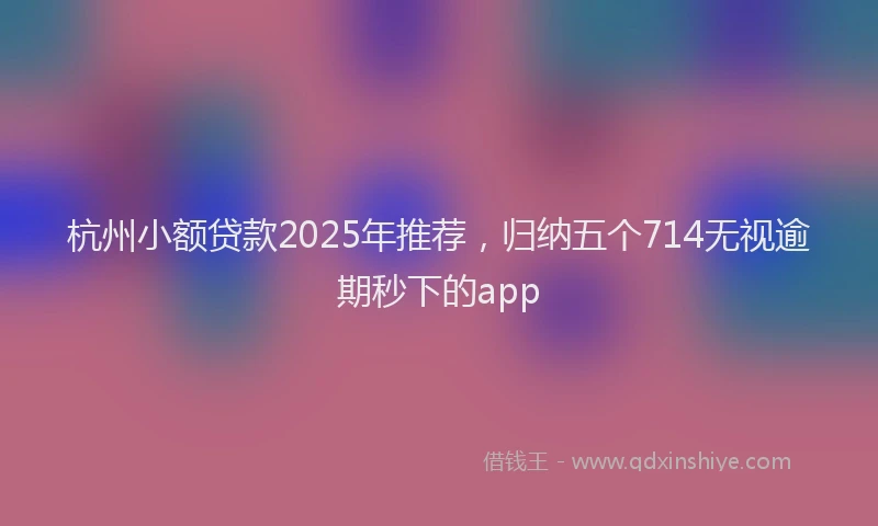 杭州小额贷款2025年推荐，归纳五个714无视逾期秒下的app