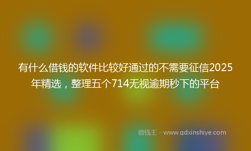 有什么借钱的软件比较好通过的不需要征信2025年精选，整理五个714无视逾期秒下的平台
