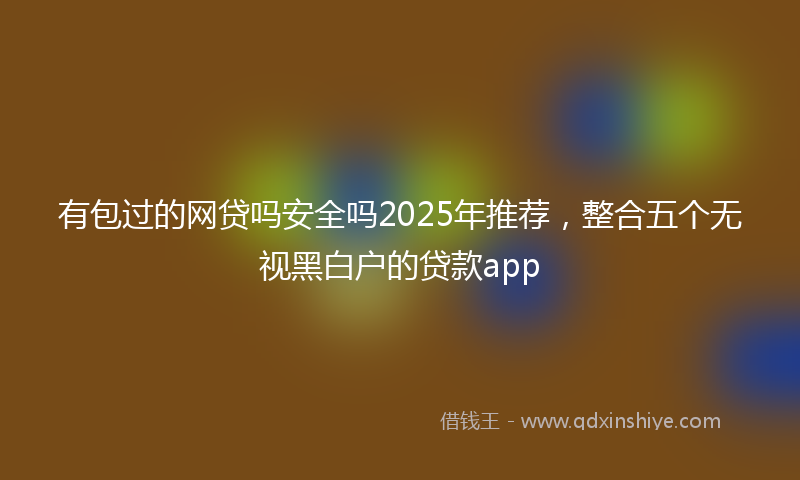 有包过的网贷吗安全吗2025年推荐，整合五个无视黑白户的贷款app
